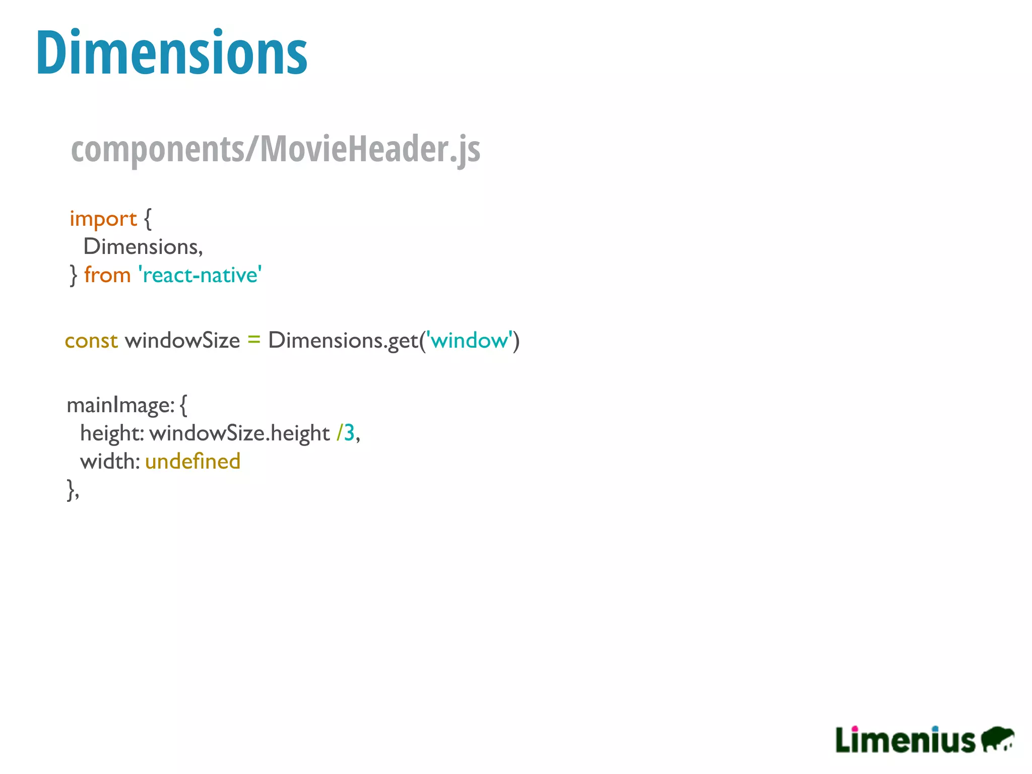 Dimensions
import {
Dimensions,
} from 'react-native'
const windowSize = Dimensions.get('window')
mainImage: {
height: windowSize.height /3,
width: undeﬁned
},
components/MovieHeader.js
 