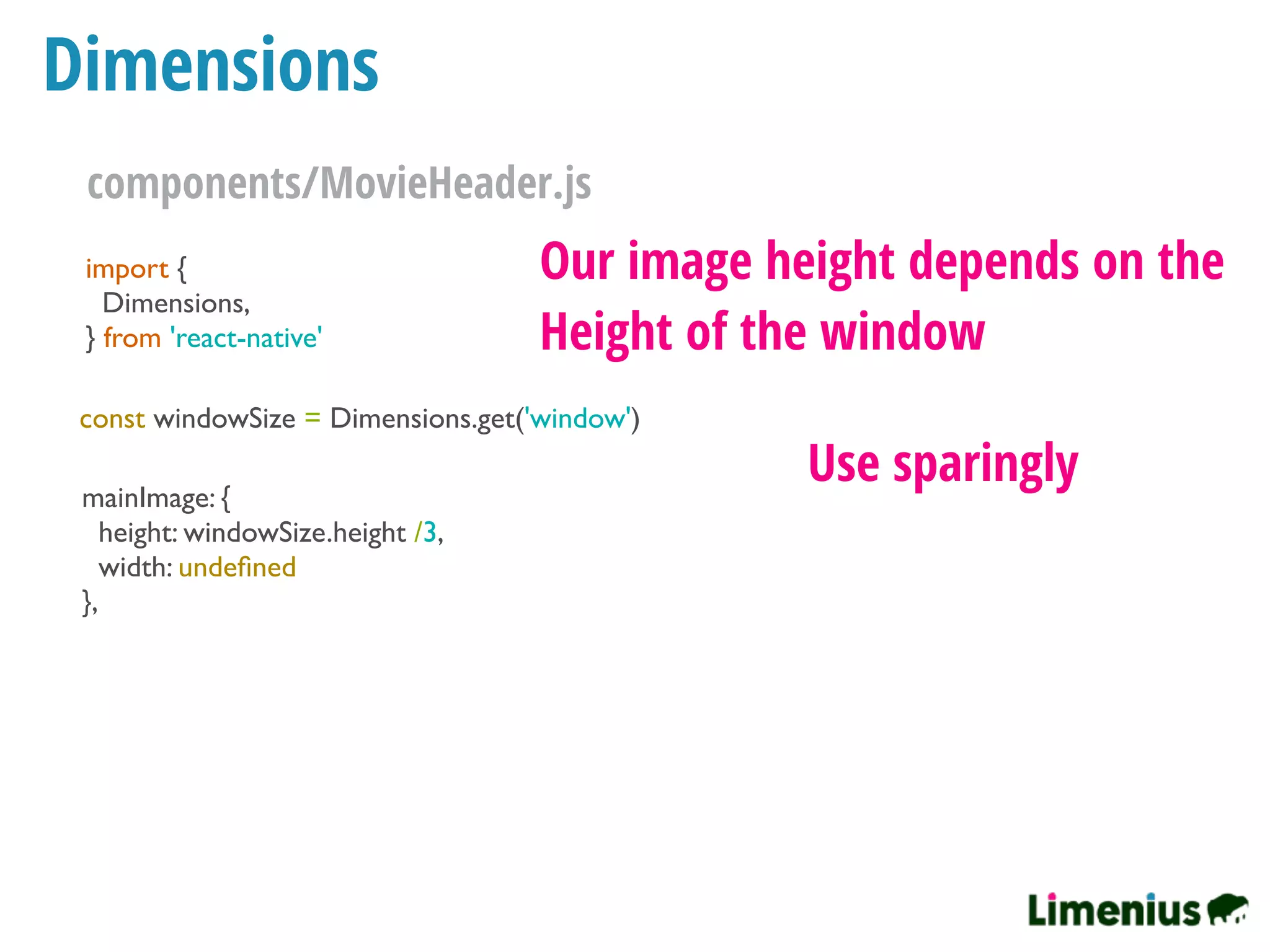 Dimensions
import {
Dimensions,
} from 'react-native'
const windowSize = Dimensions.get('window')
mainImage: {
height: windowSize.height /3,
width: undeﬁned
},
Our image height depends on the
Height of the window
Use sparingly
components/MovieHeader.js
 