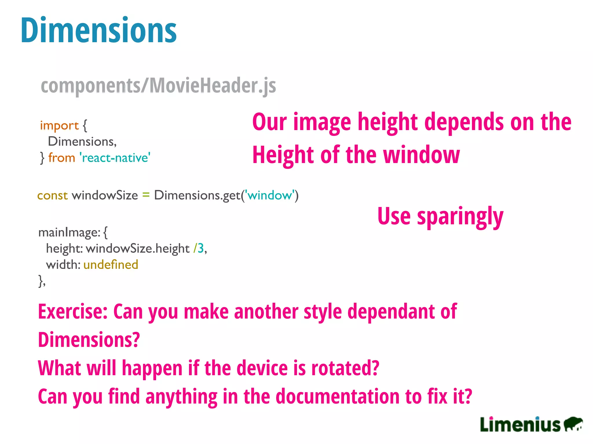 Dimensions
import {
Dimensions,
} from 'react-native'
const windowSize = Dimensions.get('window')
mainImage: {
height: windowSize.height /3,
width: undeﬁned
},
Our image height depends on the
Height of the window
Use sparingly
Exercise: Can you make another style dependant of
Dimensions?
What will happen if the device is rotated?
Can you ﬁnd anything in the documentation to ﬁx it?
components/MovieHeader.js
 