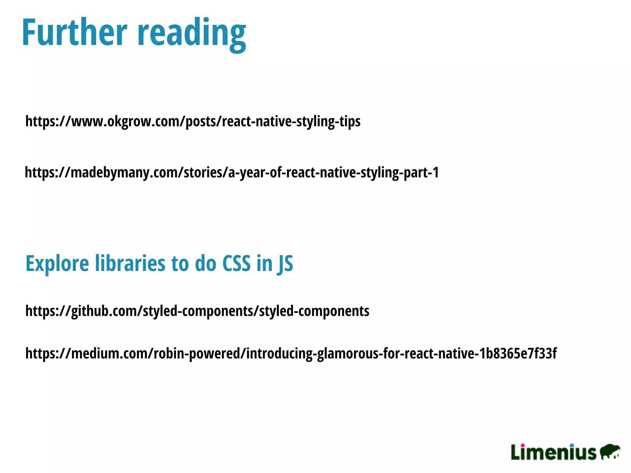 Further reading
https://www.okgrow.com/posts/react-native-styling-tips
https://madebymany.com/stories/a-year-of-react-native-styling-part-1
https://medium.com/robin-powered/introducing-glamorous-for-react-native-1b8365e7f33f
https://github.com/styled-components/styled-components
Explore libraries to do CSS in JS
 