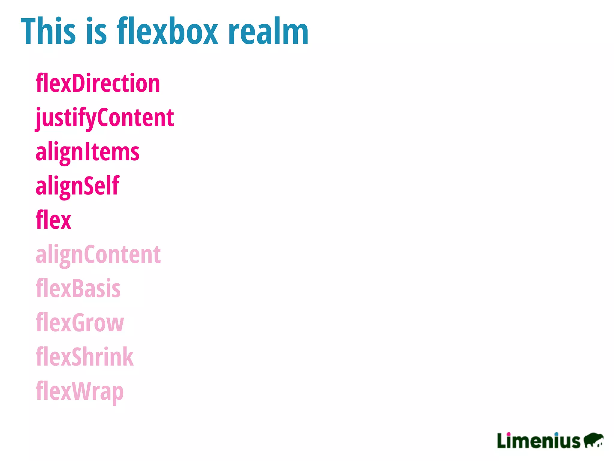 This is ﬂexbox realm
ﬂexDirection
justifyContent
alignItems
alignSelf
ﬂex
alignContent
ﬂexBasis
ﬂexGrow
ﬂexShrink
ﬂexWrap
 