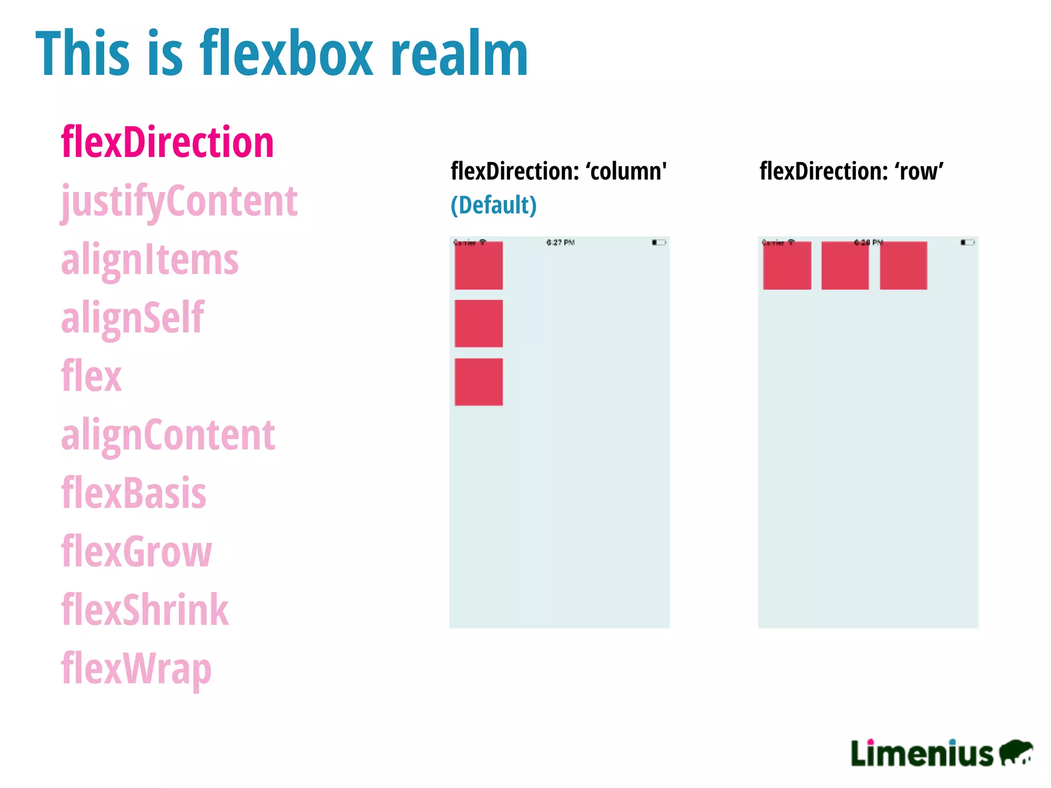This is ﬂexbox realm
ﬂexDirection
justifyContent
alignItems
alignSelf
ﬂex
alignContent
ﬂexBasis
ﬂexGrow
ﬂexShrink
ﬂexWrap
ﬂexDirection: ‘column' ﬂexDirection: ‘row’
(Default)
 