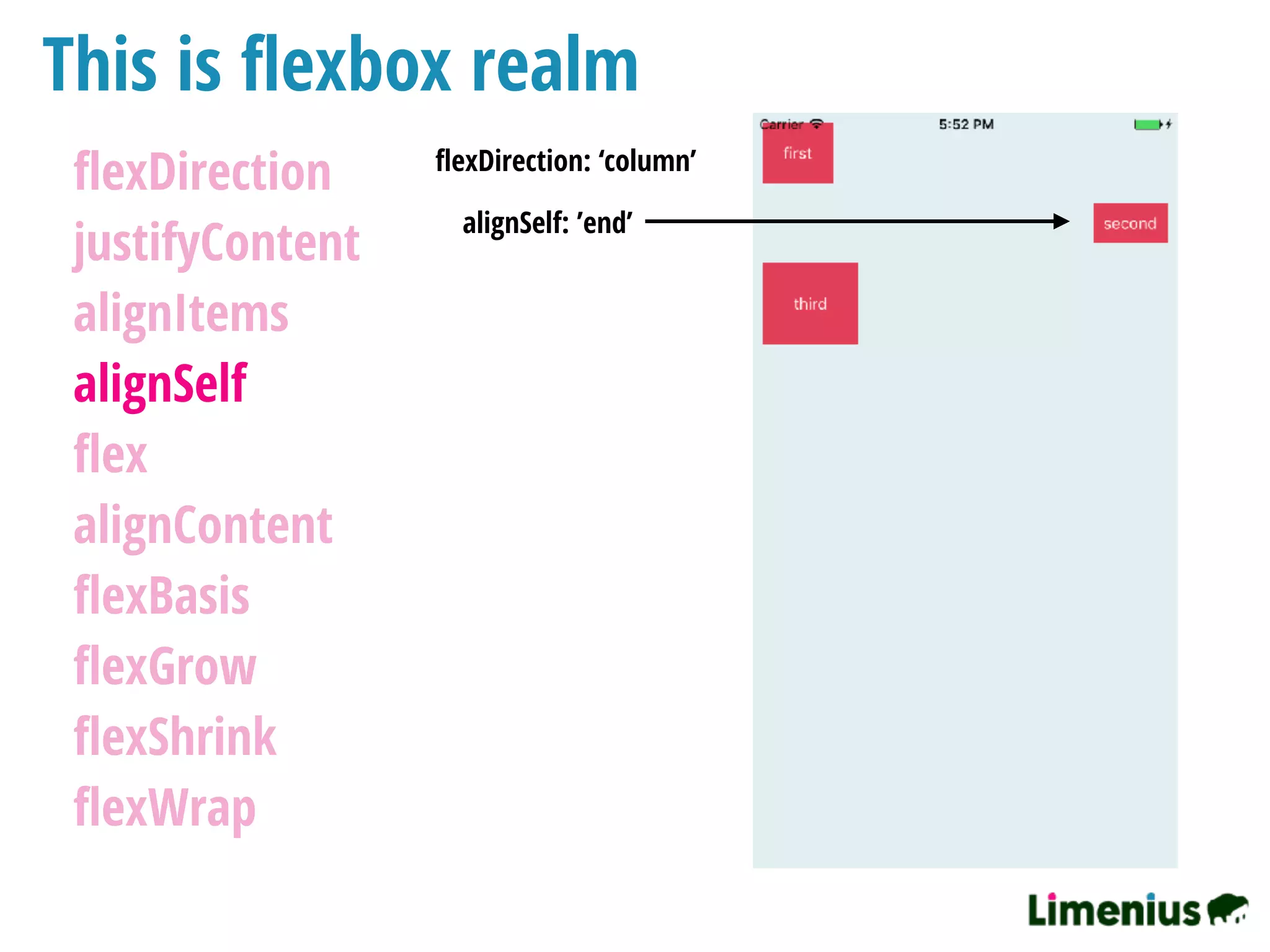 This is ﬂexbox realm
ﬂexDirection
justifyContent
alignItems
alignSelf
ﬂex
alignContent
ﬂexBasis
ﬂexGrow
ﬂexShrink
ﬂexWrap
ﬂexDirection: ‘column’
alignSelf: ’end’
 