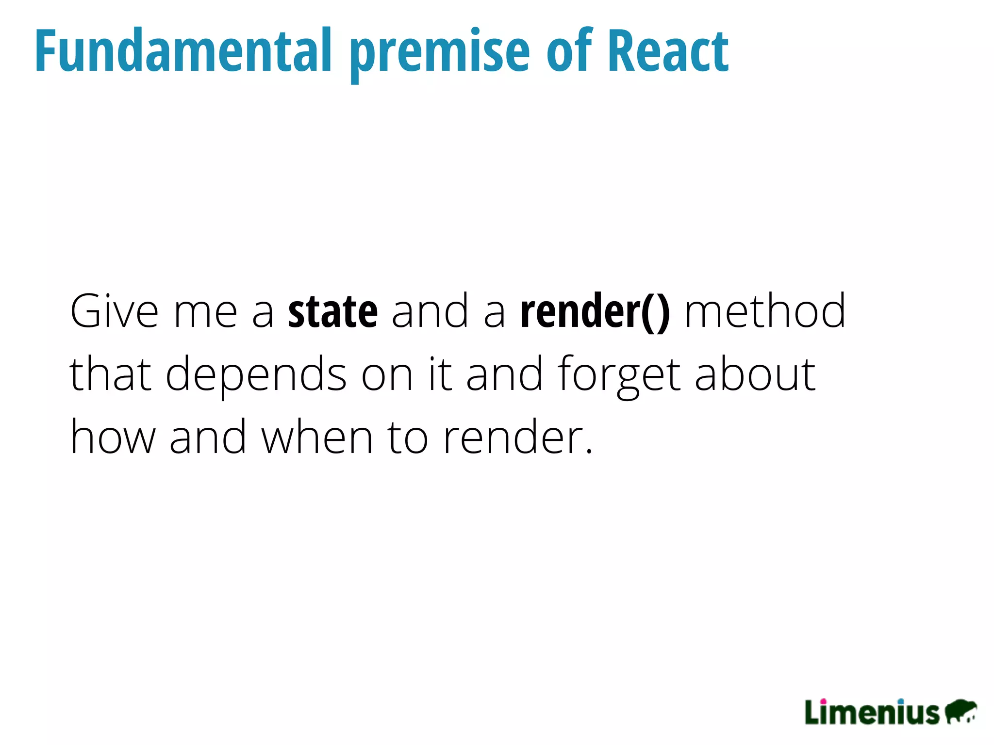 Fundamental premise of React
Give me a state and a render() method
that depends on it and forget about
how and when to render.
 