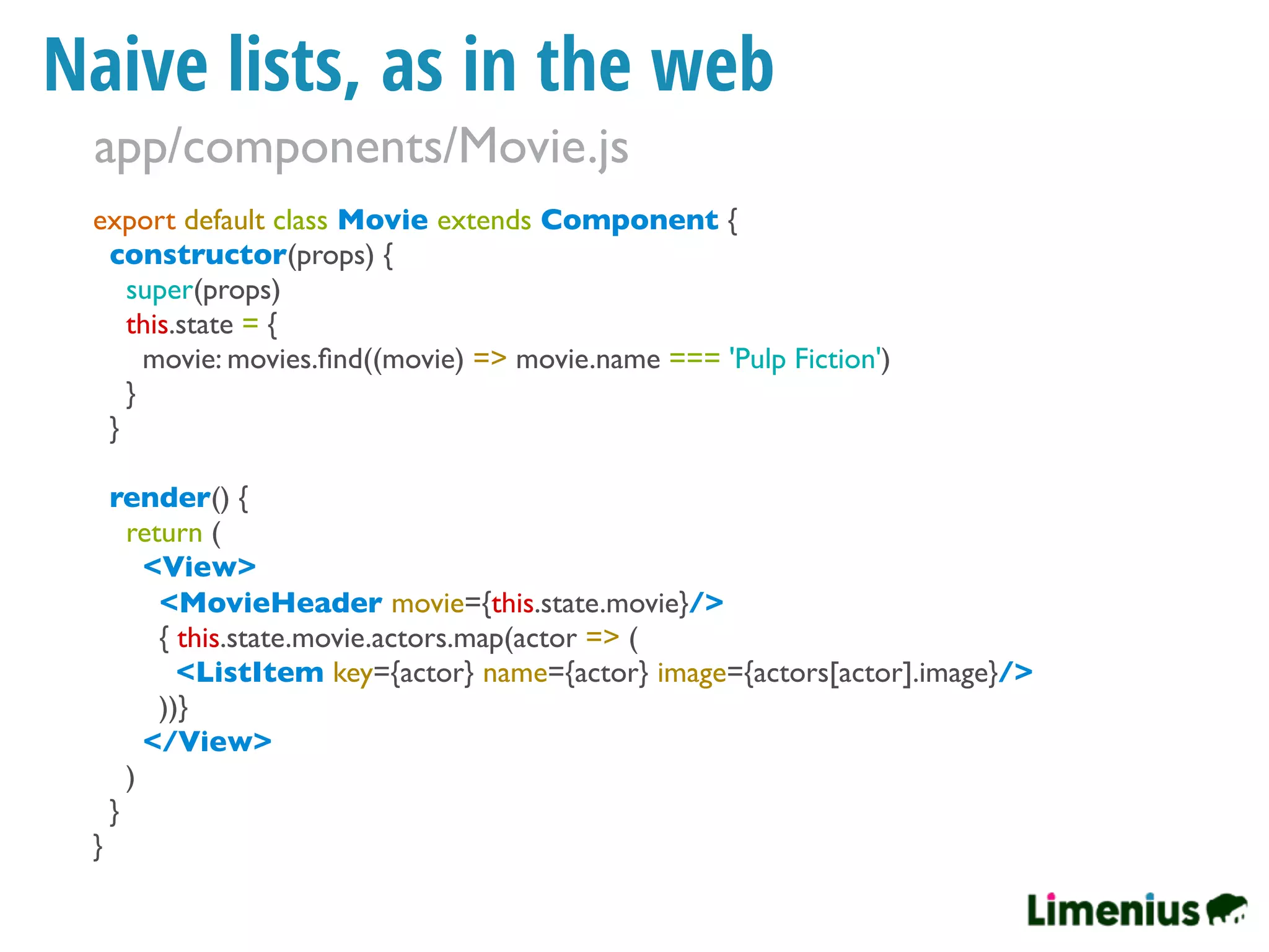 Naive lists, as in the web
export default class Movie extends Component {
constructor(props) {
super(props)
this.state = {
movie: movies.ﬁnd((movie) => movie.name === 'Pulp Fiction')
}
}
render() {
return (
<View>
<MovieHeader movie={this.state.movie}/>
{ this.state.movie.actors.map(actor => (
<ListItem key={actor} name={actor} image={actors[actor].image}/>
))}
</View>
)
}
}
app/components/Movie.js
 