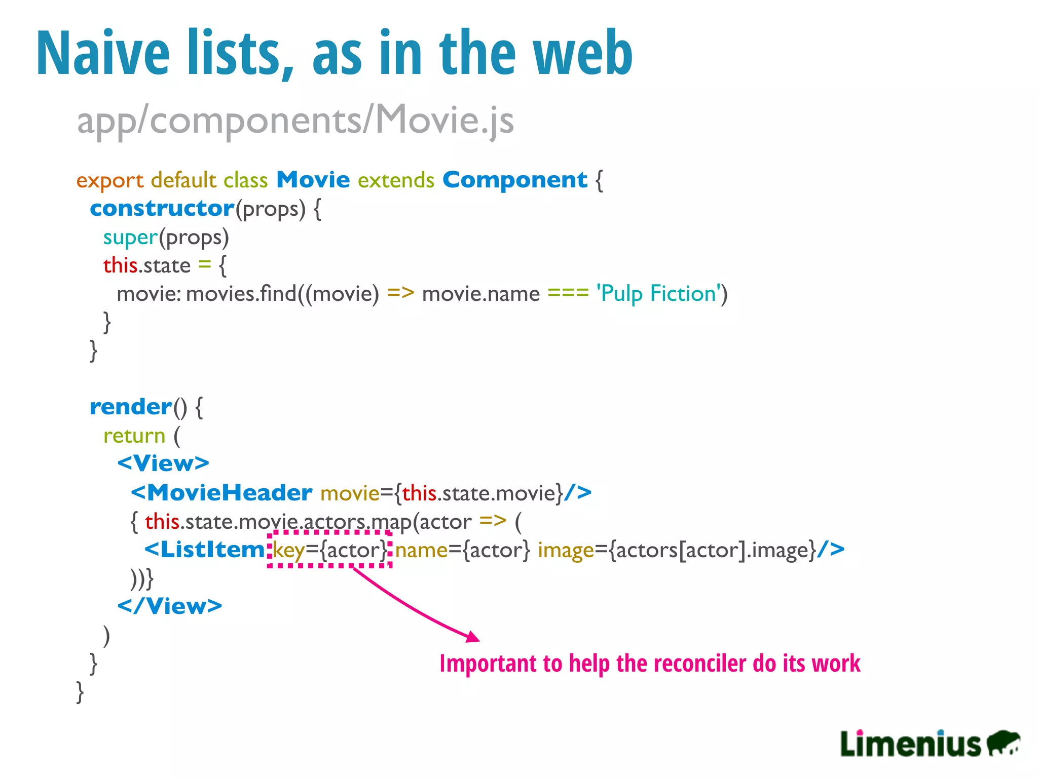 Naive lists, as in the web
export default class Movie extends Component {
constructor(props) {
super(props)
this.state = {
movie: movies.ﬁnd((movie) => movie.name === 'Pulp Fiction')
}
}
render() {
return (
<View>
<MovieHeader movie={this.state.movie}/>
{ this.state.movie.actors.map(actor => (
<ListItem key={actor} name={actor} image={actors[actor].image}/>
))}
</View>
)
}
}
Important to help the reconciler do its work
app/components/Movie.js
 