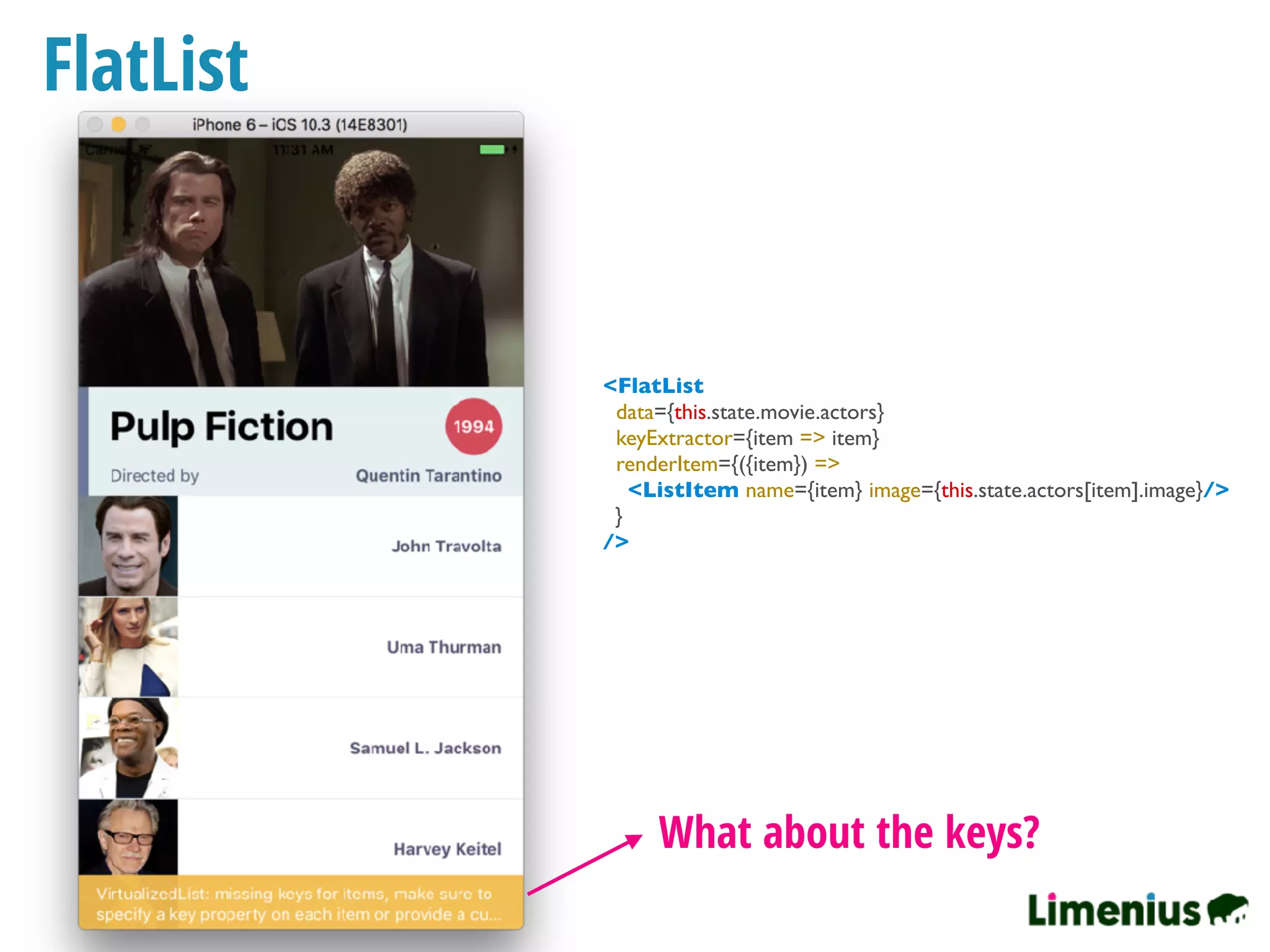 FlatList
What about the keys?
<FlatList
data={this.state.movie.actors}
keyExtractor={item => item}
renderItem={({item}) =>
<ListItem name={item} image={this.state.actors[item].image}/>
}
/>
 