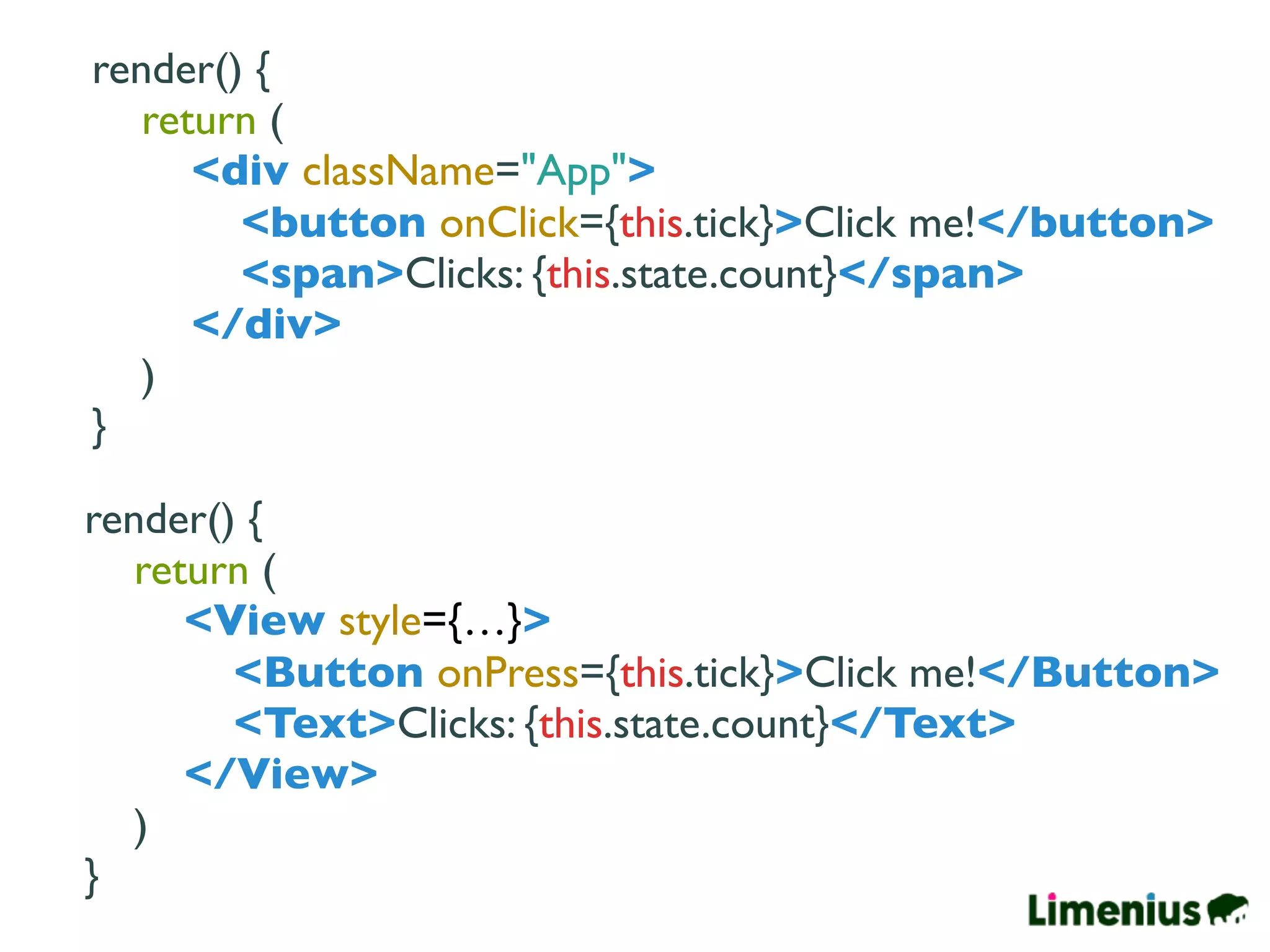 render() {
return (
<div className="App">
<button onClick={this.tick}>Click me!</button>
<span>Clicks: {this.state.count}</span>
</div>
)
}
render() {
return (
<View style={…}>
<Button onPress={this.tick}>Click me!</Button>
<Text>Clicks: {this.state.count}</Text>
</View>
)
}
 