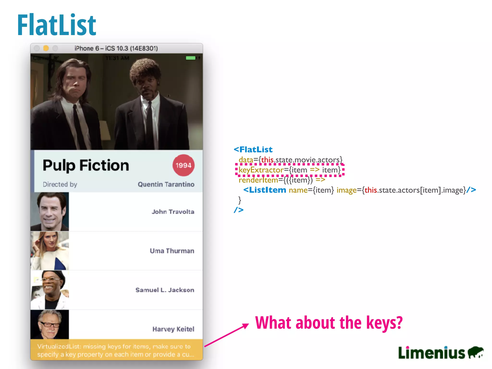 FlatList
What about the keys?
<FlatList
data={this.state.movie.actors}
keyExtractor={item => item}
renderItem={({item}) =>
<ListItem name={item} image={this.state.actors[item].image}/>
}
/>
 