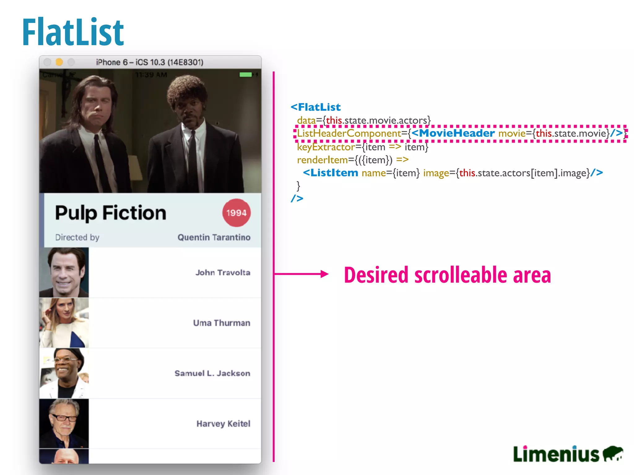 FlatList
Desired scrolleable area
<FlatList
data={this.state.movie.actors}
ListHeaderComponent={<MovieHeader movie={this.state.movie}/>}
keyExtractor={item => item}
renderItem={({item}) =>
<ListItem name={item} image={this.state.actors[item].image}/>
}
/>
 