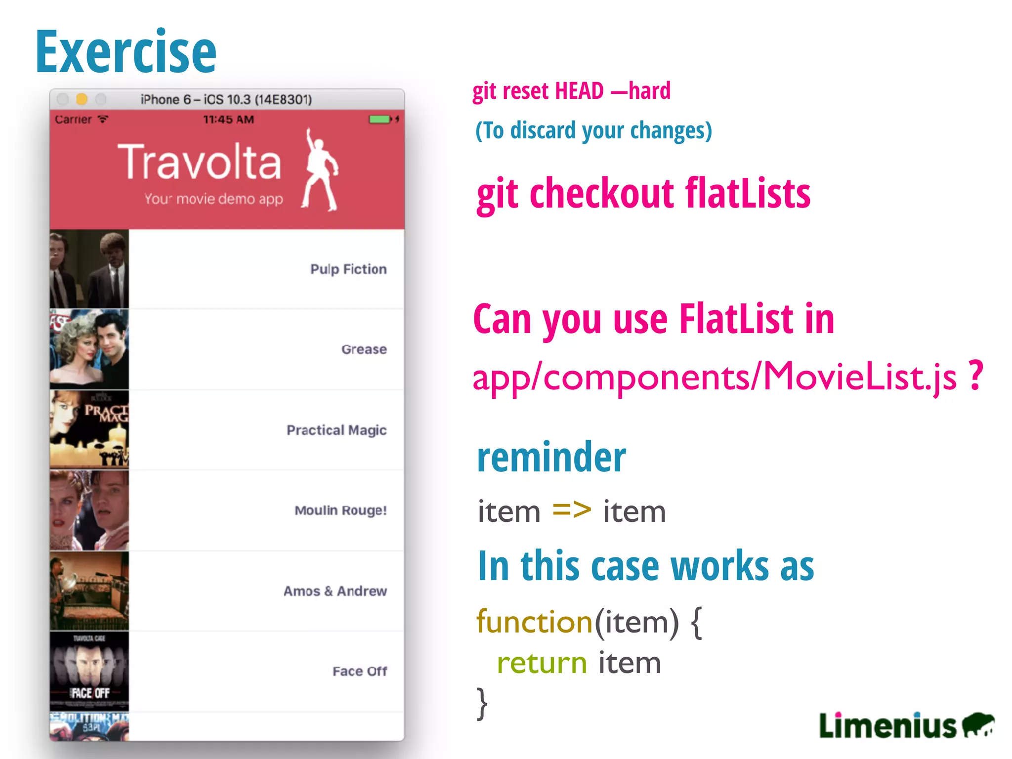 Exercise
Can you use FlatList in
app/components/MovieList.js ?
git checkout ﬂatLists
item => item
reminder
In this case works as
function(item) {
return item
}
git reset HEAD —hard
(To discard your changes)
 