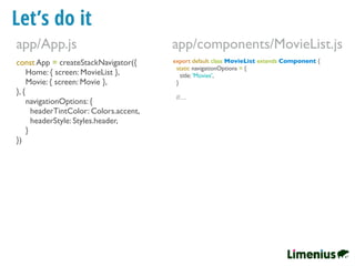 Let’s do it
const App = createStackNavigator({
Home: { screen: MovieList },
Movie: { screen: Movie },
}, {
navigationOptions: {
headerTintColor: Colors.accent,
headerStyle: Styles.header,
}
})
app/App.js
export default class MovieList extends Component {
static navigationOptions = {
title: 'Movies',
}
//…
app/components/MovieList.js
 