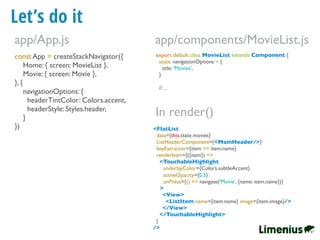 Let’s do it
const App = createStackNavigator({
Home: { screen: MovieList },
Movie: { screen: Movie },
}, {
navigationOptions: {
headerTintColor: Colors.accent,
headerStyle: Styles.header,
}
})
app/App.js
export default class MovieList extends Component {
static navigationOptions = {
title: 'Movies',
}
//…
app/components/MovieList.js
<FlatList
data={this.state.movies}
ListHeaderComponent={<MainHeader/>}
keyExtractor={item => item.name}
renderItem={({item}) =>
<TouchableHighlight
underlayColor={Colors.subtleAccent}
activeOpacity={0.5}
onPress={() => navigate('Movie', {name: item.name})}
>
<View>
<ListItem name={item.name} image={item.image}/>
</View>
</TouchableHighlight>
}
/>
In render()
 