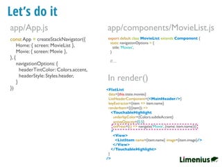 Let’s do it
const App = createStackNavigator({
Home: { screen: MovieList },
Movie: { screen: Movie },
}, {
navigationOptions: {
headerTintColor: Colors.accent,
headerStyle: Styles.header,
}
})
app/App.js
export default class MovieList extends Component {
static navigationOptions = {
title: 'Movies',
}
//…
app/components/MovieList.js
<FlatList
data={this.state.movies}
ListHeaderComponent={<MainHeader/>}
keyExtractor={item => item.name}
renderItem={({item}) =>
<TouchableHighlight
underlayColor={Colors.subtleAccent}
activeOpacity={0.5}
onPress={() => navigate('Movie', {name: item.name})}
>
<View>
<ListItem name={item.name} image={item.image}/>
</View>
</TouchableHighlight>
}
/>
In render()
 