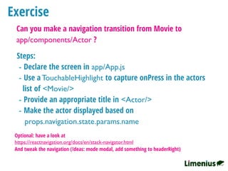 Exercise
Can you make a navigation transition from Movie to
app/components/Actor ?
Steps:
- Declare the screen in app/App.js
- Use a TouchableHighlight to capture onPress in the actors
list of <Movie/>
- Provide an appropriate title in <Actor/>
- Make the actor displayed based on
props.navigation.state.params.name
Optional: have a look at
https://reactnavigation.org/docs/en/stack-navigator.html
And tweak the navigation (Ideas: mode modal, add something to headerRight)
 