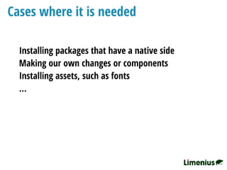 Cases where it is needed
Installing packages that have a native side
Making our own changes or components
Installing assets, such as fonts
…
 