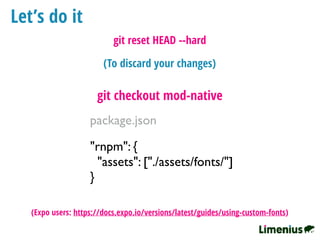 Let’s do it
"rnpm": {
"assets": ["./assets/fonts/"]
}
package.json
git checkout mod-native
(To discard your changes)
git reset HEAD --hard
(Expo users: https://docs.expo.io/versions/latest/guides/using-custom-fonts)
 