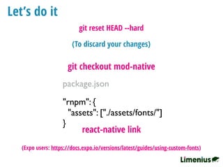 Let’s do it
"rnpm": {
"assets": ["./assets/fonts/"]
}
package.json
react-native link
git checkout mod-native
(To discard your changes)
git reset HEAD --hard
(Expo users: https://docs.expo.io/versions/latest/guides/using-custom-fonts)
 
