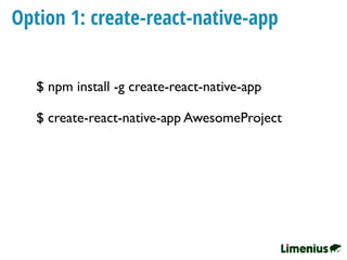 Option 1: create-react-native-app
$ npm install -g create-react-native-app
$ create-react-native-app AwesomeProject
 