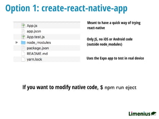 Option 1: create-react-native-app
Only JS, no iOS or Android code
(outside node_modules)
If you want to modify native code, $ npm run eject
Uses the Expo app to test in real device
Meant to have a quick way of trying
react-native
 