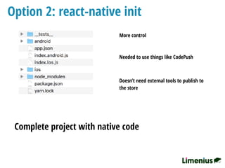 Option 2: react-native init
Complete project with native code
More control
Needed to use things like CodePush
Doesn’t need external tools to publish to
the store
 