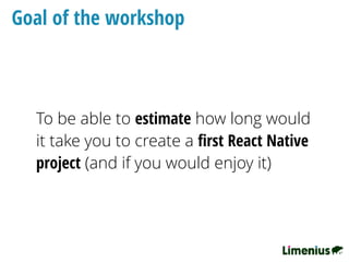 Goal of the workshop
To be able to estimate how long would
it take you to create a ﬁrst React Native
project (and if you would enjoy it)
 