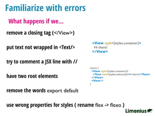 Familiarize with errors
What happens if we…
remove a closing tag (</View>)
<View style={styles.container}>
Hi there!
</View>
put text not wrapped in <Text/>
try to comment a JSX line with //
return (
<View style={styles.container}>
<Text style={styles.welcome}>Hi there!</Text>
</View>
<View/>
)
have two root elements
use wrong properties for styles ( rename ﬂex -> ﬂexo )
remove the words export default
 