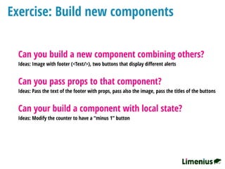 Exercise: Build new components
Can you build a new component combining others?
Ideas: Image with footer (<Text/>), two buttons that display diﬀerent alerts
Can you pass props to that component?
Ideas: Pass the text of the footer with props, pass also the image, pass the titles of the buttons
Can your build a component with local state?
Ideas: Modify the counter to have a “minus 1” button
 