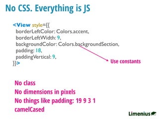 No CSS. Everything is JS
<View style={{
borderLeftColor: Colors.accent,
borderLeftWidth: 9,
backgroundColor: Colors.backgroundSection,
padding: 18,
paddingVertical: 9,
}}>
No class
No dimensions in pixels
No things like padding: 19 9 3 1
camelCased
Use constants
 