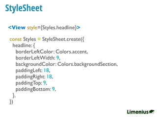 StyleSheet
<View style={Styles.headline}>
const Styles = StyleSheet.create({
headline: {
borderLeftColor: Colors.accent,
borderLeftWidth: 9,
backgroundColor: Colors.backgroundSection,
paddingLeft: 18,
paddingRight: 18,
paddingTop: 9,
paddingBottom: 9,
},
})
 
