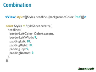Combination
<View style={[Styles.headline, {backgroundColor: 'red'}]}>
const Styles = StyleSheet.create({
headline: {
borderLeftColor: Colors.accent,
borderLeftWidth: 9,
paddingLeft: 18,
paddingRight: 18,
paddingTop: 9,
paddingBottom: 9,
},
})
 