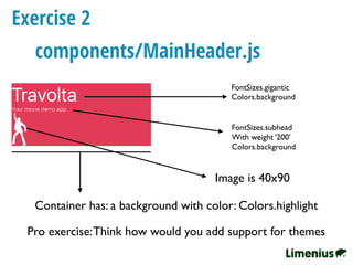 Exercise 2
FontSizes.gigantic
Colors.background
Container has: a background with color: Colors.highlight
components/MainHeader.js
Image is 40x90
FontSizes.subhead
With weight ‘200’
Colors.background
Pro exercise:Think how would you add support for themes
 
