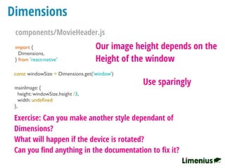 Dimensions
import {
Dimensions,
} from 'react-native'
const windowSize = Dimensions.get('window')
mainImage: {
height: windowSize.height /3,
width: undeﬁned
},
Our image height depends on the
Height of the window
Use sparingly
Exercise: Can you make another style dependant of
Dimensions?
What will happen if the device is rotated?
Can you ﬁnd anything in the documentation to ﬁx it?
components/MovieHeader.js
 