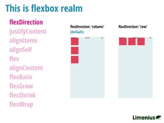 This is ﬂexbox realm
ﬂexDirection
justifyContent
alignItems
alignSelf
ﬂex
alignContent
ﬂexBasis
ﬂexGrow
ﬂexShrink
ﬂexWrap
ﬂexDirection: ‘column' ﬂexDirection: ‘row’
(Default)
 