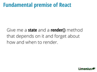 Fundamental premise of React
Give me a state and a render() method
that depends on it and forget about
how and when to render.
 
