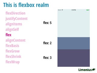 This is ﬂexbox realm
ﬂexDirection
justifyContent
alignItems
alignSelf
ﬂex
alignContent
ﬂexBasis
ﬂexGrow
ﬂexShrink
ﬂexWrap
ﬂex: 5
ﬂex: 2
ﬂex: 3
 