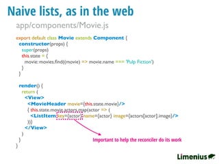 Naive lists, as in the web
export default class Movie extends Component {
constructor(props) {
super(props)
this.state = {
movie: movies.ﬁnd((movie) => movie.name === 'Pulp Fiction')
}
}
render() {
return (
<View>
<MovieHeader movie={this.state.movie}/>
{ this.state.movie.actors.map(actor => (
<ListItem key={actor} name={actor} image={actors[actor].image}/>
))}
</View>
)
}
}
Important to help the reconciler do its work
app/components/Movie.js
 