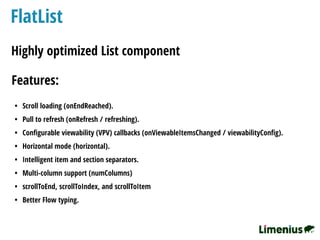 FlatList
Highly optimized List component
Features:
• Scroll loading (onEndReached).
• Pull to refresh (onRefresh / refreshing).
• Conﬁgurable viewability (VPV) callbacks (onViewableItemsChanged / viewabilityConﬁg).
• Horizontal mode (horizontal).
• Intelligent item and section separators.
• Multi-column support (numColumns)
• scrollToEnd, scrollToIndex, and scrollToItem
• Better Flow typing.
 