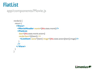FlatList
render() {
return (
<View>
<MovieHeader movie={this.state.movie}/>
<FlatList
data={this.state.movie.actors}
renderItem={({item}) =>
<ListItem name={item} image={this.state.actors[item].image}/>
}
/>
</View>
)
}
app/components/Movie.js
 