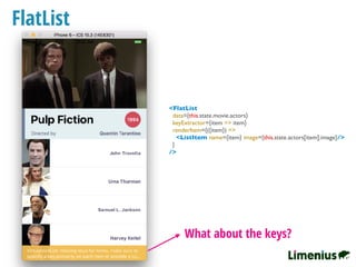 FlatList
What about the keys?
<FlatList
data={this.state.movie.actors}
keyExtractor={item => item}
renderItem={({item}) =>
<ListItem name={item} image={this.state.actors[item].image}/>
}
/>
 