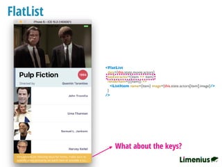 FlatList
What about the keys?
<FlatList
data={this.state.movie.actors}
keyExtractor={item => item}
renderItem={({item}) =>
<ListItem name={item} image={this.state.actors[item].image}/>
}
/>
 