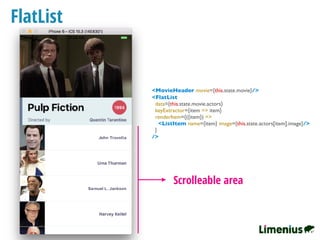 FlatList
Scrolleable area
<FlatList
data={this.state.movie.actors}
keyExtractor={item => item}
renderItem={({item}) =>
<ListItem name={item} image={this.state.actors[item].image}/>
}
/>
<MovieHeader movie={this.state.movie}/>
 