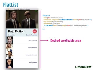 FlatList
Desired scrolleable area
<FlatList
data={this.state.movie.actors}
ListHeaderComponent={<MovieHeader movie={this.state.movie}/>}
keyExtractor={item => item}
renderItem={({item}) =>
<ListItem name={item} image={this.state.actors[item].image}/>
}
/>
 