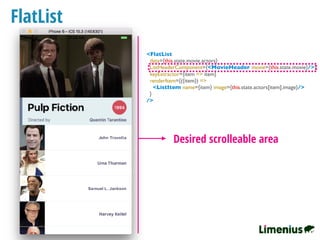 FlatList
Desired scrolleable area
<FlatList
data={this.state.movie.actors}
ListHeaderComponent={<MovieHeader movie={this.state.movie}/>}
keyExtractor={item => item}
renderItem={({item}) =>
<ListItem name={item} image={this.state.actors[item].image}/>
}
/>
 