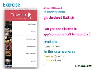 Exercise
Can you use FlatList in
app/components/MovieList.js ?
git checkout ﬂatLists
item => item
reminder
In this case works as
function(item) {
return item
}
git reset HEAD —hard
(To discard your changes)
 