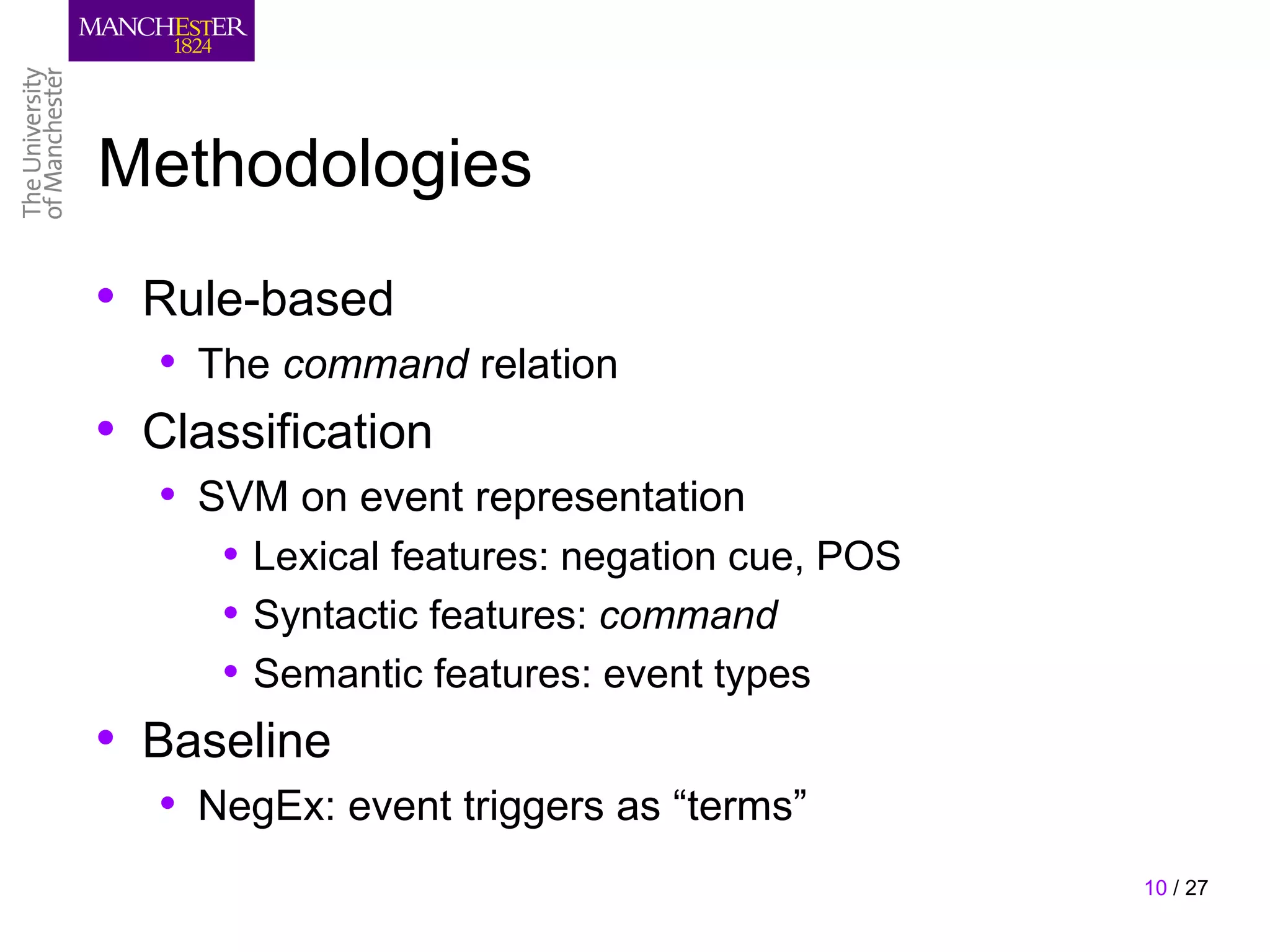 Methodologies
• Rule-based
   • The command relation
• Classification
   • SVM on event representation
      • Lexical features: negation cue, POS
      • Syntactic features: command
      • Semantic features: event types
• Baseline
   • NegEx: event triggers as “terms”
                                              10 / 27
 