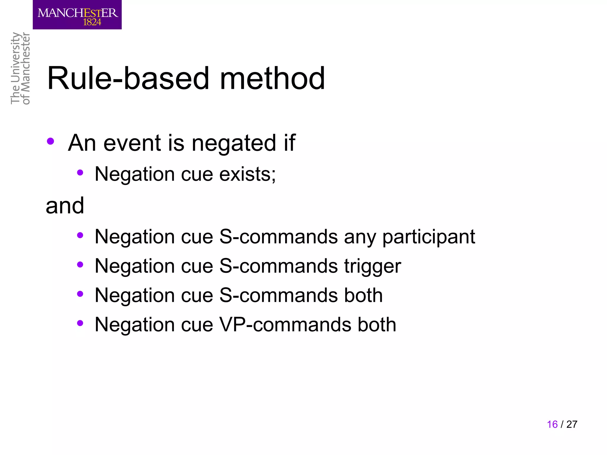 Rule-based method
• An event is negated if
  •   Negation cue exists;
and
  •   Negation cue S-commands any participant
  •   Negation cue S-commands trigger
  •   Negation cue S-commands both
  •   Negation cue VP-commands both



                                                16 / 27
 