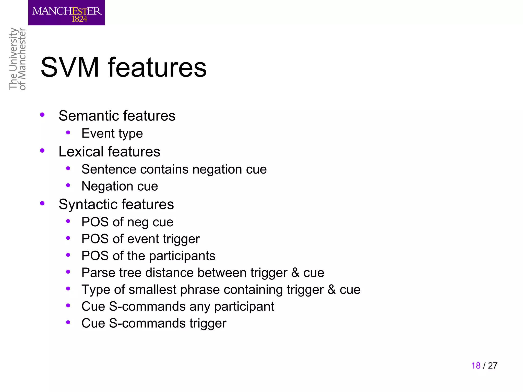 SVM features
• Semantic features
   • Event type
• Lexical features
   • Sentence contains negation cue
   • Negation cue
• Syntactic features
   •   POS of neg cue
   •   POS of event trigger
   •   POS of the participants
   •   Parse tree distance between trigger & cue
   •   Type of smallest phrase containing trigger & cue
   •   Cue S-commands any participant
   •   Cue S-commands trigger


                                                          18 / 27
 