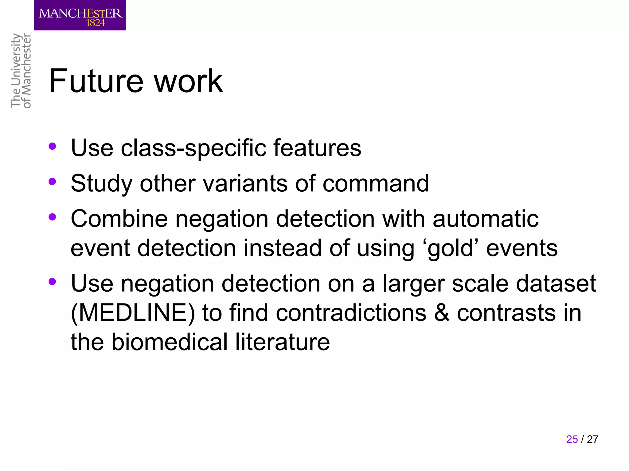 Future work
• Use class-specific features
• Study other variants of command
• Combine negation detection with automatic
    event detection instead of using ‘gold’ events
•   Use negation detection on a larger scale dataset
    (MEDLINE) to find contradictions & contrasts in
    the biomedical literature


                                                 25 / 27
 