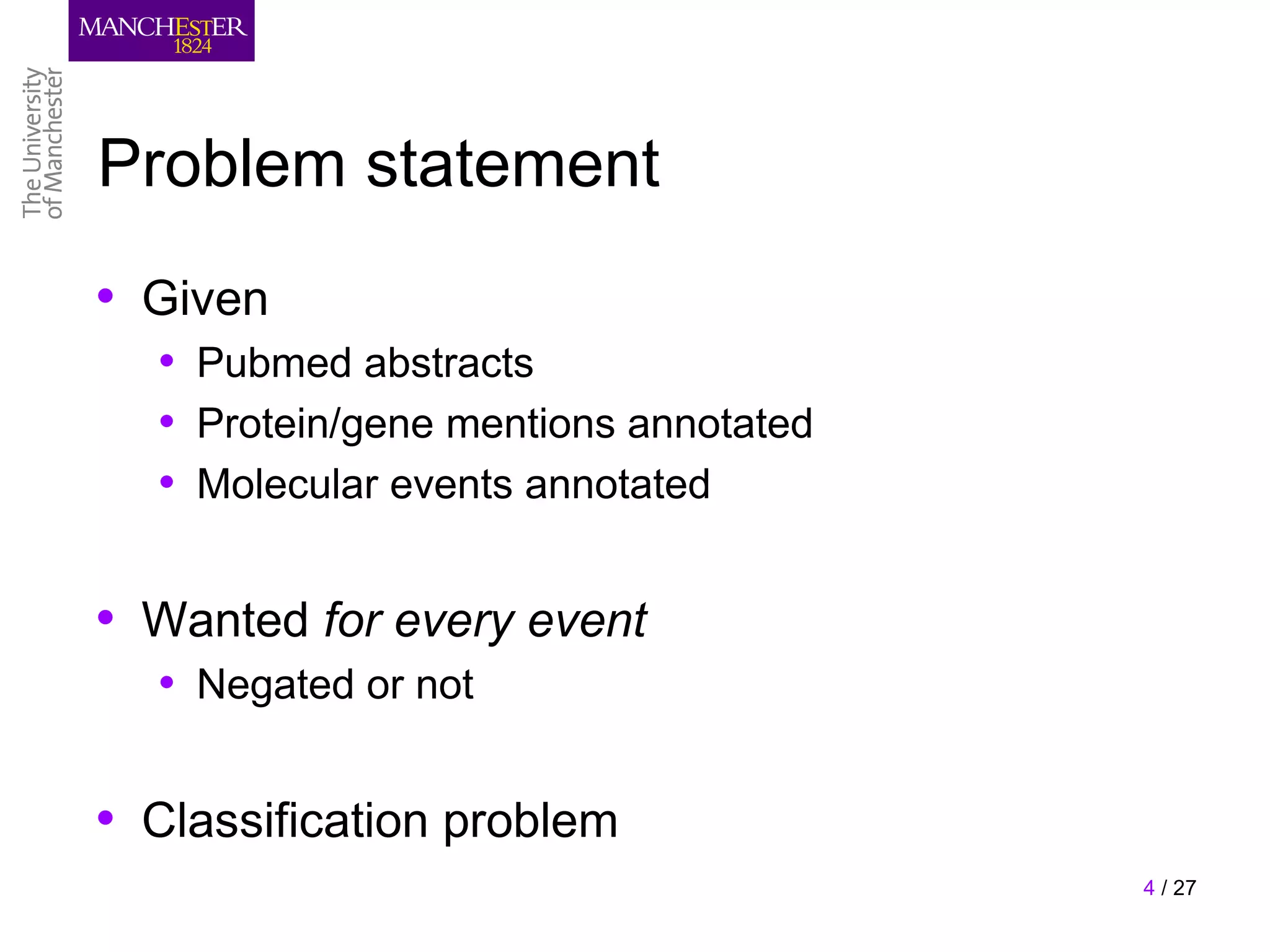 Problem statement
• Given
  • Pubmed abstracts
  • Protein/gene mentions annotated
  • Molecular events annotated

• Wanted for every event
  • Negated or not

• Classification problem
                                      4 / 27
 